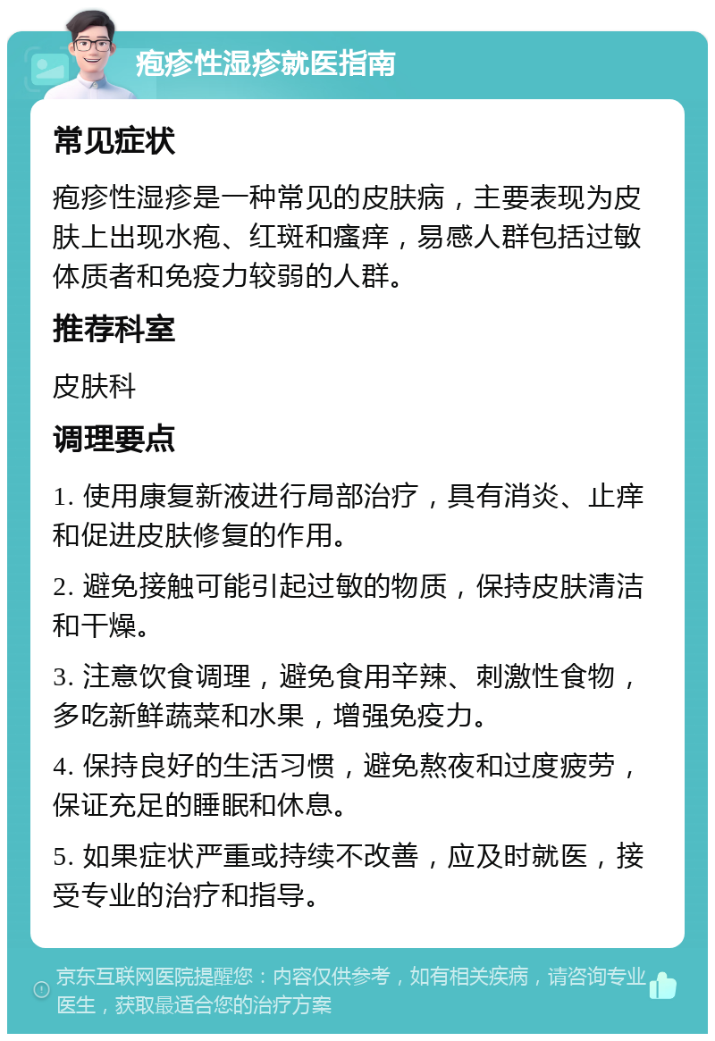 疱疹性湿疹就医指南 常见症状 疱疹性湿疹是一种常见的皮肤病，主要表现为皮肤上出现水疱、红斑和瘙痒，易感人群包括过敏体质者和免疫力较弱的人群。 推荐科室 皮肤科 调理要点 1. 使用康复新液进行局部治疗，具有消炎、止痒和促进皮肤修复的作用。 2. 避免接触可能引起过敏的物质，保持皮肤清洁和干燥。 3. 注意饮食调理，避免食用辛辣、刺激性食物，多吃新鲜蔬菜和水果，增强免疫力。 4. 保持良好的生活习惯，避免熬夜和过度疲劳，保证充足的睡眠和休息。 5. 如果症状严重或持续不改善，应及时就医，接受专业的治疗和指导。