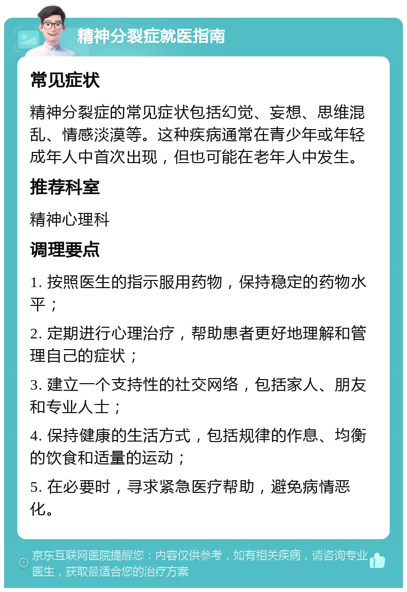 精神分裂症就医指南 常见症状 精神分裂症的常见症状包括幻觉、妄想、思维混乱、情感淡漠等。这种疾病通常在青少年或年轻成年人中首次出现，但也可能在老年人中发生。 推荐科室 精神心理科 调理要点 1. 按照医生的指示服用药物，保持稳定的药物水平； 2. 定期进行心理治疗，帮助患者更好地理解和管理自己的症状； 3. 建立一个支持性的社交网络，包括家人、朋友和专业人士； 4. 保持健康的生活方式，包括规律的作息、均衡的饮食和适量的运动； 5. 在必要时，寻求紧急医疗帮助，避免病情恶化。