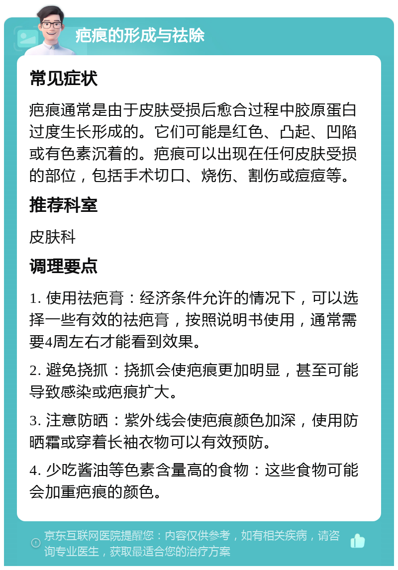 疤痕的形成与祛除 常见症状 疤痕通常是由于皮肤受损后愈合过程中胶原蛋白过度生长形成的。它们可能是红色、凸起、凹陷或有色素沉着的。疤痕可以出现在任何皮肤受损的部位，包括手术切口、烧伤、割伤或痘痘等。 推荐科室 皮肤科 调理要点 1. 使用祛疤膏：经济条件允许的情况下，可以选择一些有效的祛疤膏，按照说明书使用，通常需要4周左右才能看到效果。 2. 避免挠抓：挠抓会使疤痕更加明显，甚至可能导致感染或疤痕扩大。 3. 注意防晒：紫外线会使疤痕颜色加深，使用防晒霜或穿着长袖衣物可以有效预防。 4. 少吃酱油等色素含量高的食物：这些食物可能会加重疤痕的颜色。