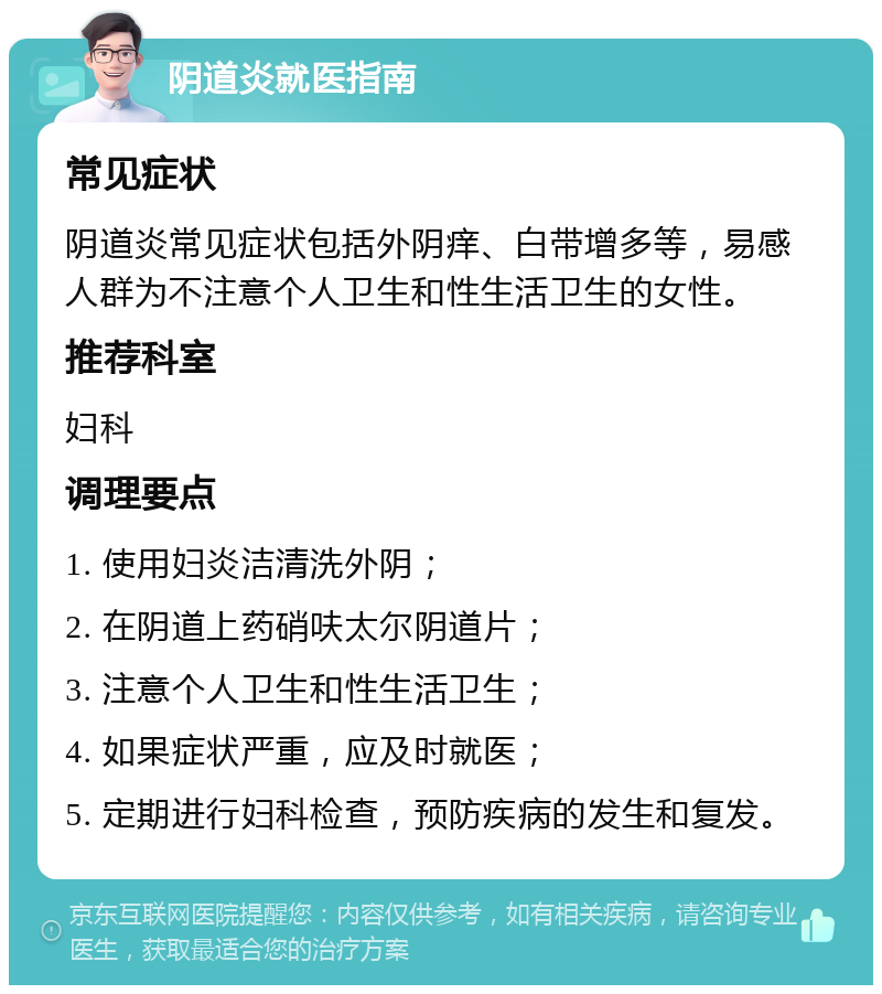 阴道炎就医指南 常见症状 阴道炎常见症状包括外阴痒、白带增多等，易感人群为不注意个人卫生和性生活卫生的女性。 推荐科室 妇科 调理要点 1. 使用妇炎洁清洗外阴； 2. 在阴道上药硝呋太尔阴道片； 3. 注意个人卫生和性生活卫生； 4. 如果症状严重，应及时就医； 5. 定期进行妇科检查，预防疾病的发生和复发。