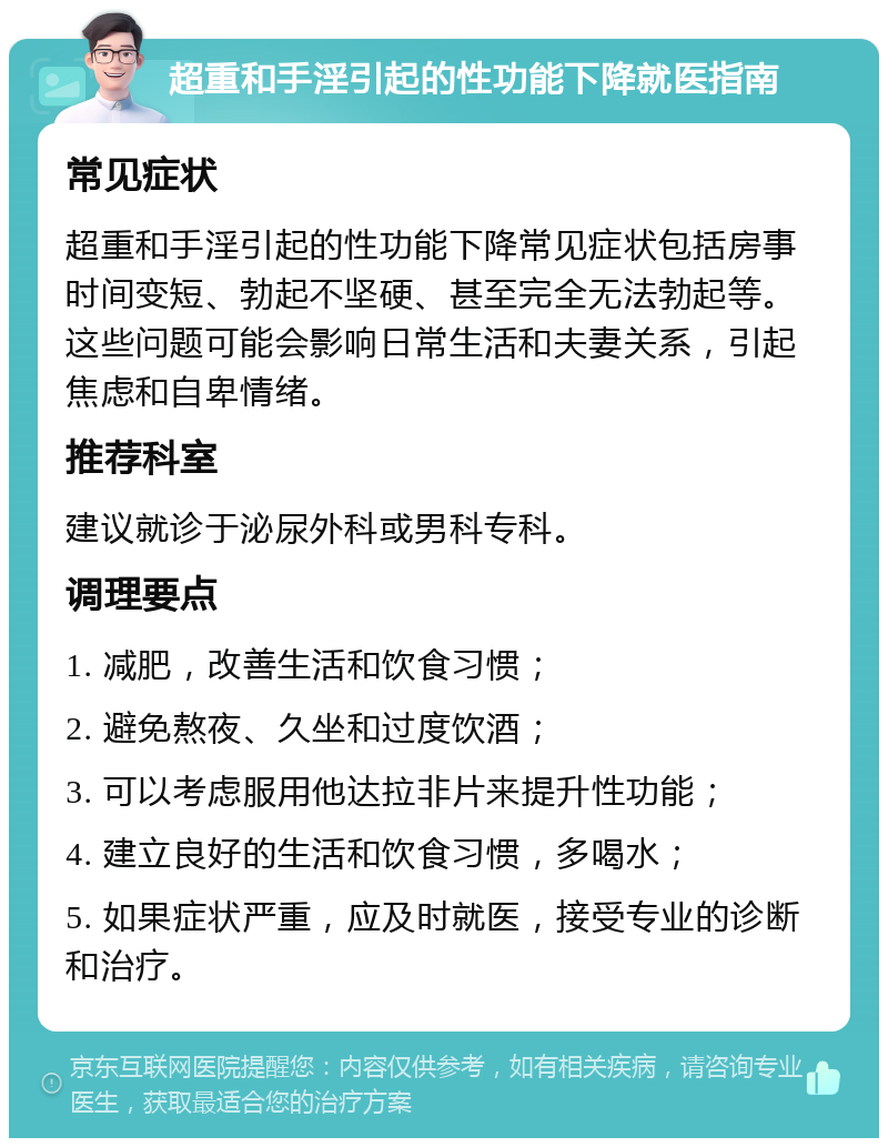 超重和手淫引起的性功能下降就医指南 常见症状 超重和手淫引起的性功能下降常见症状包括房事时间变短、勃起不坚硬、甚至完全无法勃起等。这些问题可能会影响日常生活和夫妻关系，引起焦虑和自卑情绪。 推荐科室 建议就诊于泌尿外科或男科专科。 调理要点 1. 减肥，改善生活和饮食习惯； 2. 避免熬夜、久坐和过度饮酒； 3. 可以考虑服用他达拉非片来提升性功能； 4. 建立良好的生活和饮食习惯，多喝水； 5. 如果症状严重，应及时就医，接受专业的诊断和治疗。