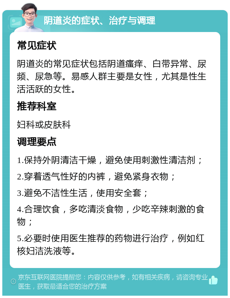 阴道炎的症状、治疗与调理 常见症状 阴道炎的常见症状包括阴道瘙痒、白带异常、尿频、尿急等。易感人群主要是女性，尤其是性生活活跃的女性。 推荐科室 妇科或皮肤科 调理要点 1.保持外阴清洁干燥，避免使用刺激性清洁剂； 2.穿着透气性好的内裤，避免紧身衣物； 3.避免不洁性生活，使用安全套； 4.合理饮食，多吃清淡食物，少吃辛辣刺激的食物； 5.必要时使用医生推荐的药物进行治疗，例如红核妇洁洗液等。