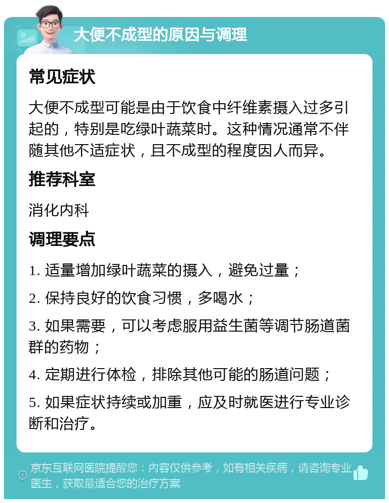 大便不成型的原因与调理 常见症状 大便不成型可能是由于饮食中纤维素摄入过多引起的，特别是吃绿叶蔬菜时。这种情况通常不伴随其他不适症状，且不成型的程度因人而异。 推荐科室 消化内科 调理要点 1. 适量增加绿叶蔬菜的摄入，避免过量； 2. 保持良好的饮食习惯，多喝水； 3. 如果需要，可以考虑服用益生菌等调节肠道菌群的药物； 4. 定期进行体检，排除其他可能的肠道问题； 5. 如果症状持续或加重，应及时就医进行专业诊断和治疗。