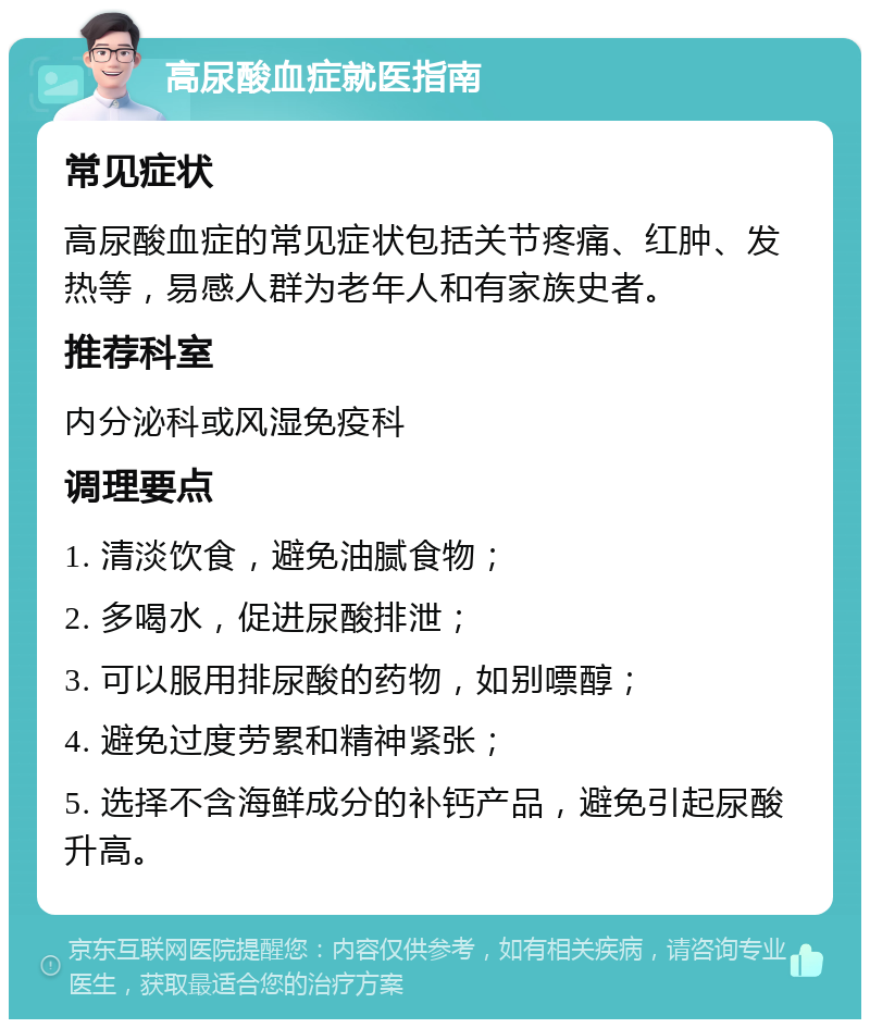 高尿酸血症就医指南 常见症状 高尿酸血症的常见症状包括关节疼痛、红肿、发热等，易感人群为老年人和有家族史者。 推荐科室 内分泌科或风湿免疫科 调理要点 1. 清淡饮食，避免油腻食物； 2. 多喝水，促进尿酸排泄； 3. 可以服用排尿酸的药物，如别嘌醇； 4. 避免过度劳累和精神紧张； 5. 选择不含海鲜成分的补钙产品，避免引起尿酸升高。