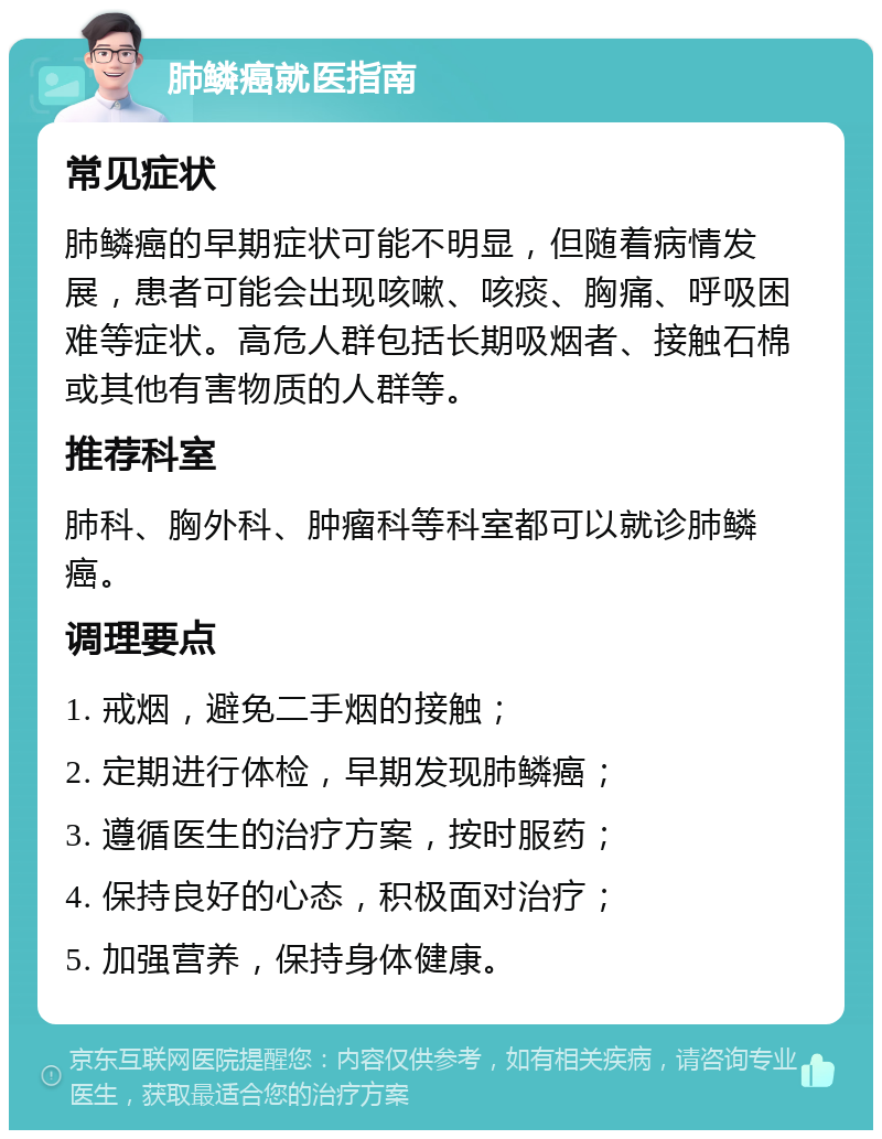 肺鳞癌就医指南 常见症状 肺鳞癌的早期症状可能不明显，但随着病情发展，患者可能会出现咳嗽、咳痰、胸痛、呼吸困难等症状。高危人群包括长期吸烟者、接触石棉或其他有害物质的人群等。 推荐科室 肺科、胸外科、肿瘤科等科室都可以就诊肺鳞癌。 调理要点 1. 戒烟，避免二手烟的接触； 2. 定期进行体检，早期发现肺鳞癌； 3. 遵循医生的治疗方案，按时服药； 4. 保持良好的心态，积极面对治疗； 5. 加强营养，保持身体健康。