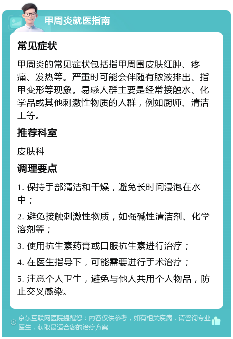 甲周炎就医指南 常见症状 甲周炎的常见症状包括指甲周围皮肤红肿、疼痛、发热等。严重时可能会伴随有脓液排出、指甲变形等现象。易感人群主要是经常接触水、化学品或其他刺激性物质的人群，例如厨师、清洁工等。 推荐科室 皮肤科 调理要点 1. 保持手部清洁和干燥，避免长时间浸泡在水中； 2. 避免接触刺激性物质，如强碱性清洁剂、化学溶剂等； 3. 使用抗生素药膏或口服抗生素进行治疗； 4. 在医生指导下，可能需要进行手术治疗； 5. 注意个人卫生，避免与他人共用个人物品，防止交叉感染。