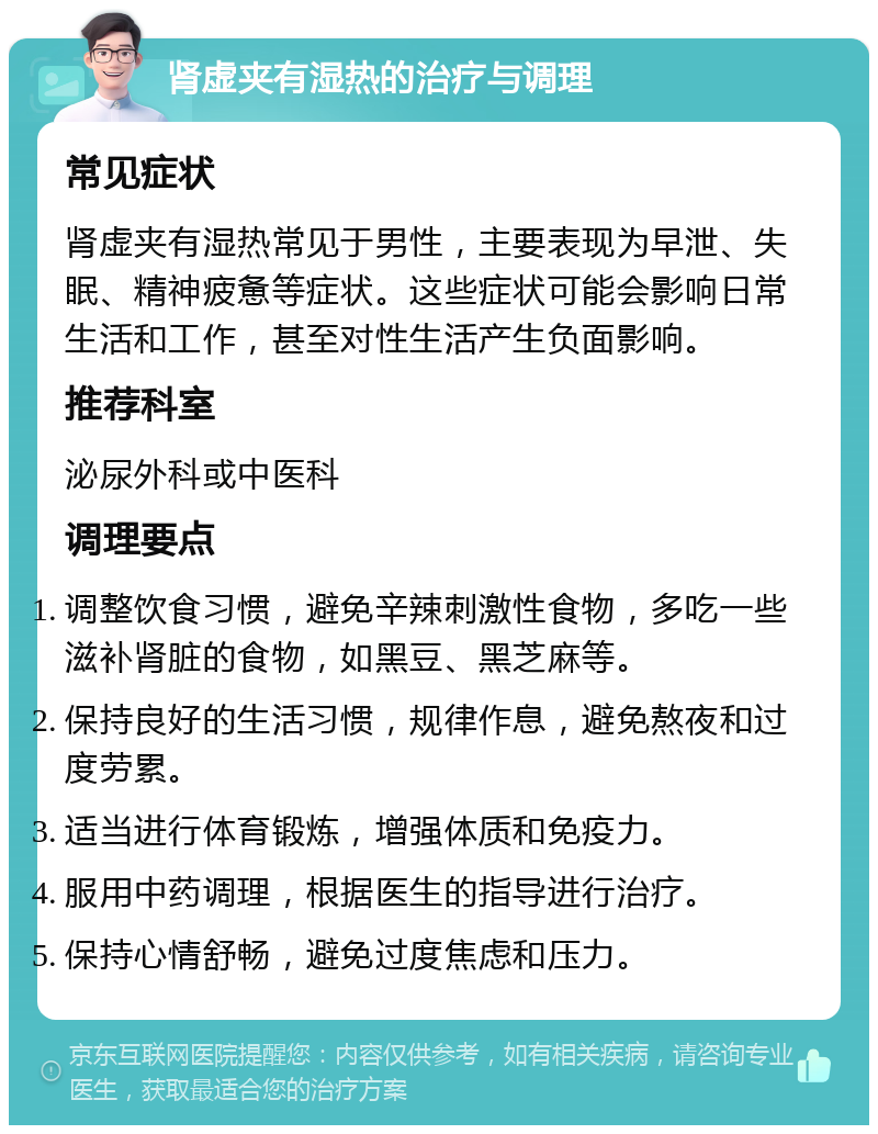 肾虚夹有湿热的治疗与调理 常见症状 肾虚夹有湿热常见于男性，主要表现为早泄、失眠、精神疲惫等症状。这些症状可能会影响日常生活和工作，甚至对性生活产生负面影响。 推荐科室 泌尿外科或中医科 调理要点 调整饮食习惯，避免辛辣刺激性食物，多吃一些滋补肾脏的食物，如黑豆、黑芝麻等。 保持良好的生活习惯，规律作息，避免熬夜和过度劳累。 适当进行体育锻炼，增强体质和免疫力。 服用中药调理，根据医生的指导进行治疗。 保持心情舒畅，避免过度焦虑和压力。