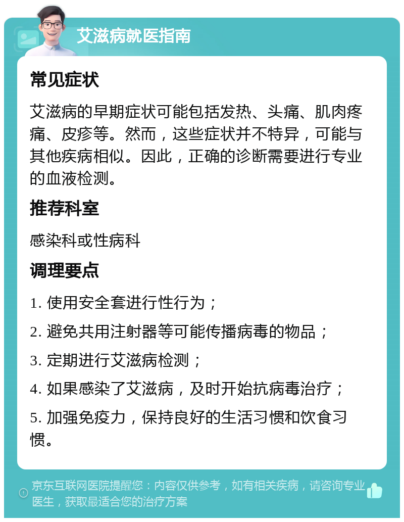 艾滋病就医指南 常见症状 艾滋病的早期症状可能包括发热、头痛、肌肉疼痛、皮疹等。然而，这些症状并不特异，可能与其他疾病相似。因此，正确的诊断需要进行专业的血液检测。 推荐科室 感染科或性病科 调理要点 1. 使用安全套进行性行为； 2. 避免共用注射器等可能传播病毒的物品； 3. 定期进行艾滋病检测； 4. 如果感染了艾滋病，及时开始抗病毒治疗； 5. 加强免疫力，保持良好的生活习惯和饮食习惯。