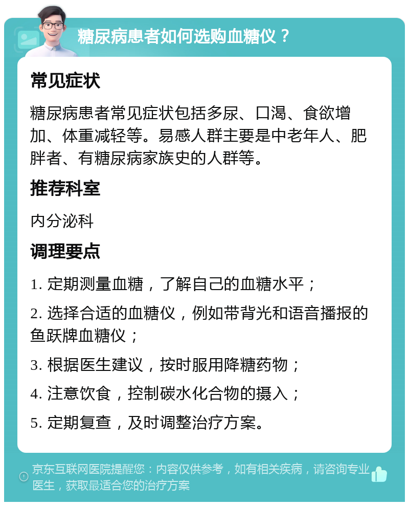 糖尿病患者如何选购血糖仪？ 常见症状 糖尿病患者常见症状包括多尿、口渴、食欲增加、体重减轻等。易感人群主要是中老年人、肥胖者、有糖尿病家族史的人群等。 推荐科室 内分泌科 调理要点 1. 定期测量血糖，了解自己的血糖水平； 2. 选择合适的血糖仪，例如带背光和语音播报的鱼跃牌血糖仪； 3. 根据医生建议，按时服用降糖药物； 4. 注意饮食，控制碳水化合物的摄入； 5. 定期复查，及时调整治疗方案。