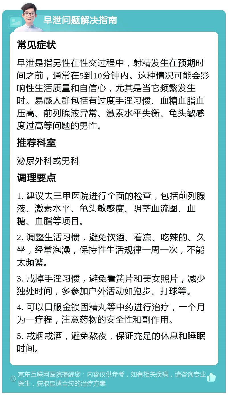 早泄问题解决指南 常见症状 早泄是指男性在性交过程中，射精发生在预期时间之前，通常在5到10分钟内。这种情况可能会影响性生活质量和自信心，尤其是当它频繁发生时。易感人群包括有过度手淫习惯、血糖血脂血压高、前列腺液异常、激素水平失衡、龟头敏感度过高等问题的男性。 推荐科室 泌尿外科或男科 调理要点 1. 建议去三甲医院进行全面的检查，包括前列腺液、激素水平、龟头敏感度、阴茎血流图、血糖、血脂等项目。 2. 调整生活习惯，避免饮酒、着凉、吃辣的、久坐，经常泡澡，保持性生活规律一周一次，不能太频繁。 3. 戒掉手淫习惯，避免看簧片和美女照片，减少独处时间，多参加户外活动如跑步、打球等。 4. 可以口服金锁固精丸等中药进行治疗，一个月为一疗程，注意药物的安全性和副作用。 5. 戒烟戒酒，避免熬夜，保证充足的休息和睡眠时间。