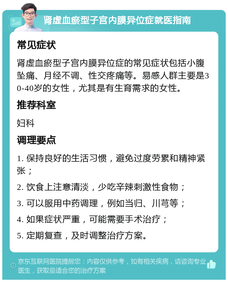 肾虚血瘀型子宫内膜异位症就医指南 常见症状 肾虚血瘀型子宫内膜异位症的常见症状包括小腹坠痛、月经不调、性交疼痛等。易感人群主要是30-40岁的女性，尤其是有生育需求的女性。 推荐科室 妇科 调理要点 1. 保持良好的生活习惯，避免过度劳累和精神紧张； 2. 饮食上注意清淡，少吃辛辣刺激性食物； 3. 可以服用中药调理，例如当归、川芎等； 4. 如果症状严重，可能需要手术治疗； 5. 定期复查，及时调整治疗方案。