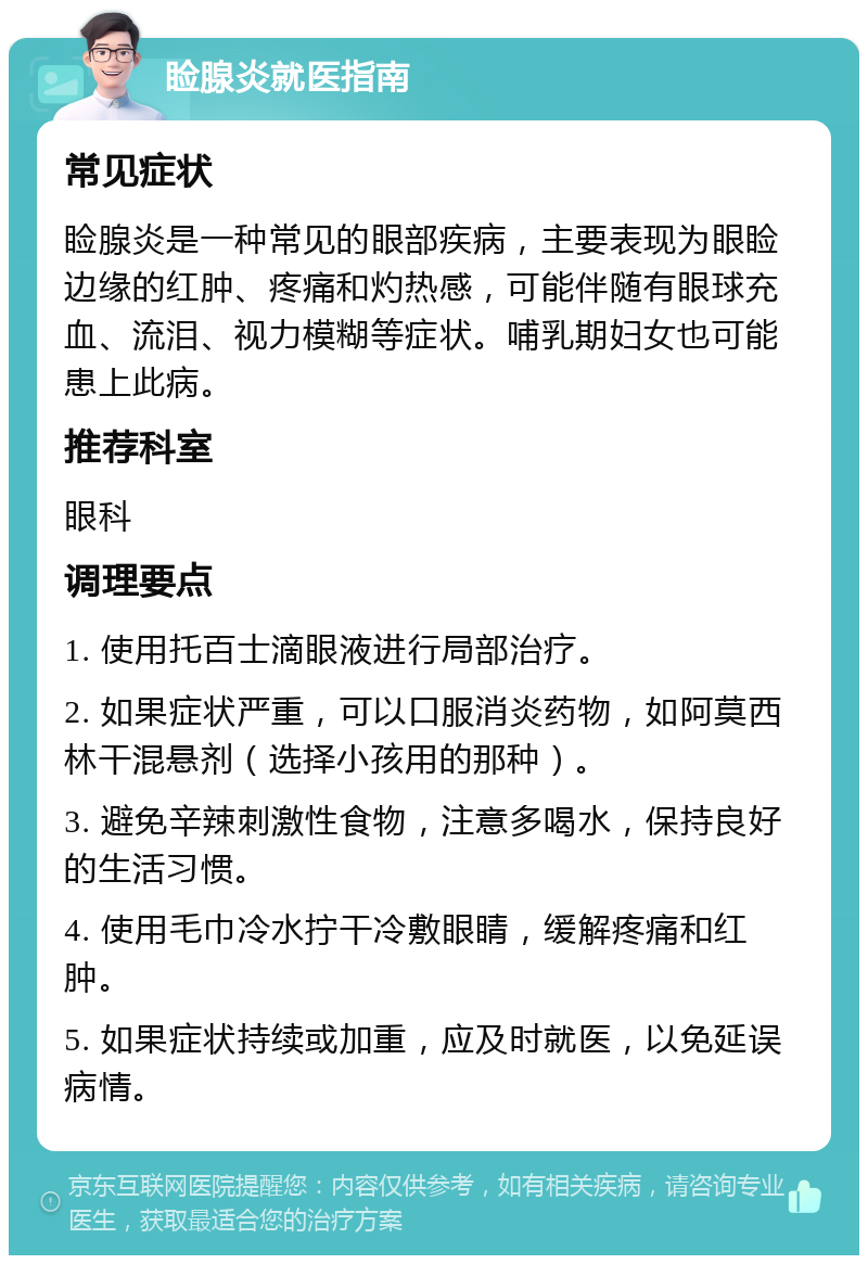 睑腺炎就医指南 常见症状 睑腺炎是一种常见的眼部疾病，主要表现为眼睑边缘的红肿、疼痛和灼热感，可能伴随有眼球充血、流泪、视力模糊等症状。哺乳期妇女也可能患上此病。 推荐科室 眼科 调理要点 1. 使用托百士滴眼液进行局部治疗。 2. 如果症状严重，可以口服消炎药物，如阿莫西林干混悬剂（选择小孩用的那种）。 3. 避免辛辣刺激性食物，注意多喝水，保持良好的生活习惯。 4. 使用毛巾冷水拧干冷敷眼睛，缓解疼痛和红肿。 5. 如果症状持续或加重，应及时就医，以免延误病情。