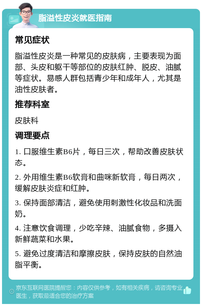 脂溢性皮炎就医指南 常见症状 脂溢性皮炎是一种常见的皮肤病，主要表现为面部、头皮和躯干等部位的皮肤红肿、脱皮、油腻等症状。易感人群包括青少年和成年人，尤其是油性皮肤者。 推荐科室 皮肤科 调理要点 1. 口服维生素B6片，每日三次，帮助改善皮肤状态。 2. 外用维生素B6软膏和曲咪新软膏，每日两次，缓解皮肤炎症和红肿。 3. 保持面部清洁，避免使用刺激性化妆品和洗面奶。 4. 注意饮食调理，少吃辛辣、油腻食物，多摄入新鲜蔬菜和水果。 5. 避免过度清洁和摩擦皮肤，保持皮肤的自然油脂平衡。