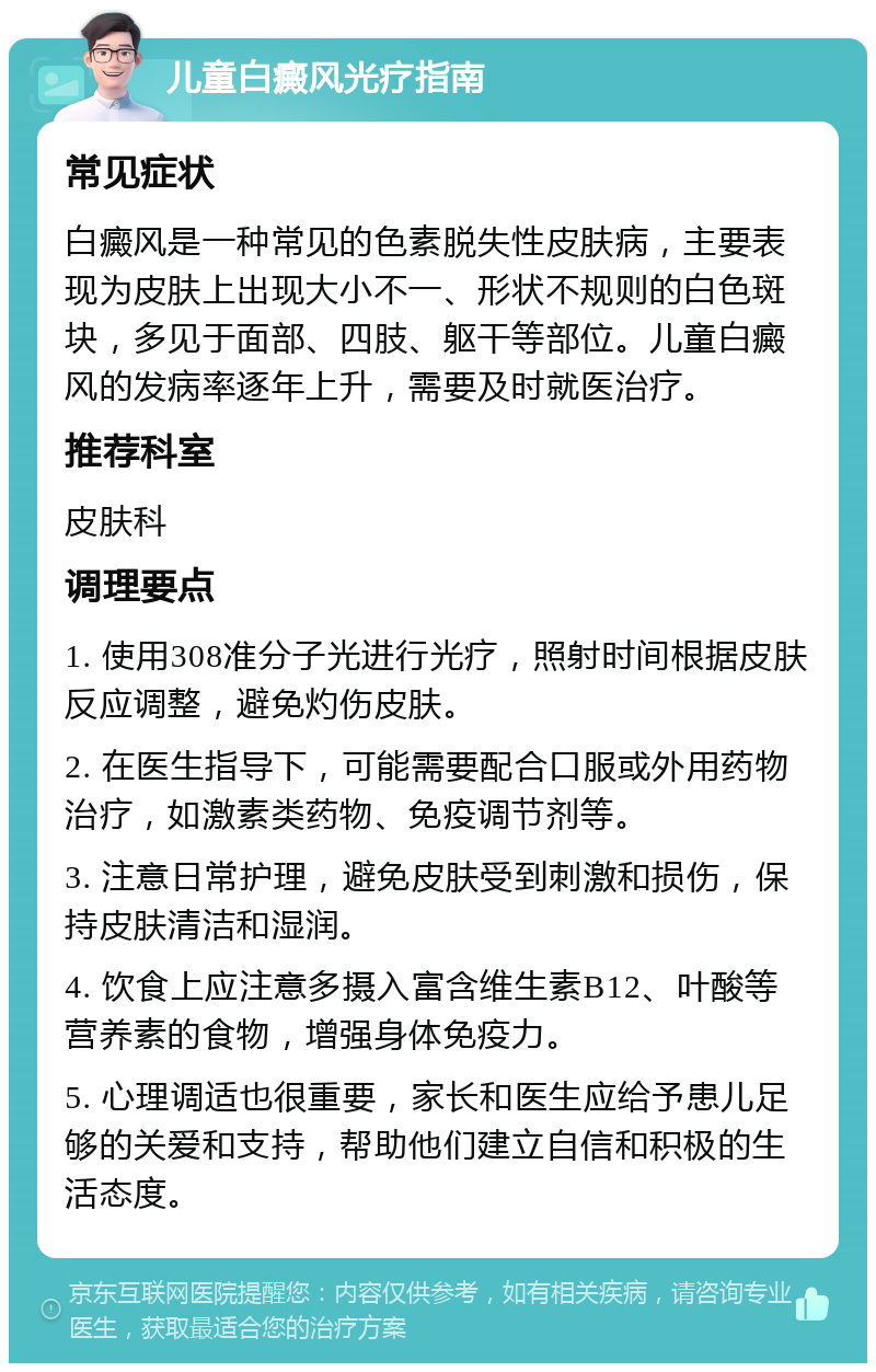 儿童白癜风光疗指南 常见症状 白癜风是一种常见的色素脱失性皮肤病，主要表现为皮肤上出现大小不一、形状不规则的白色斑块，多见于面部、四肢、躯干等部位。儿童白癜风的发病率逐年上升，需要及时就医治疗。 推荐科室 皮肤科 调理要点 1. 使用308准分子光进行光疗，照射时间根据皮肤反应调整，避免灼伤皮肤。 2. 在医生指导下，可能需要配合口服或外用药物治疗，如激素类药物、免疫调节剂等。 3. 注意日常护理，避免皮肤受到刺激和损伤，保持皮肤清洁和湿润。 4. 饮食上应注意多摄入富含维生素B12、叶酸等营养素的食物，增强身体免疫力。 5. 心理调适也很重要，家长和医生应给予患儿足够的关爱和支持，帮助他们建立自信和积极的生活态度。