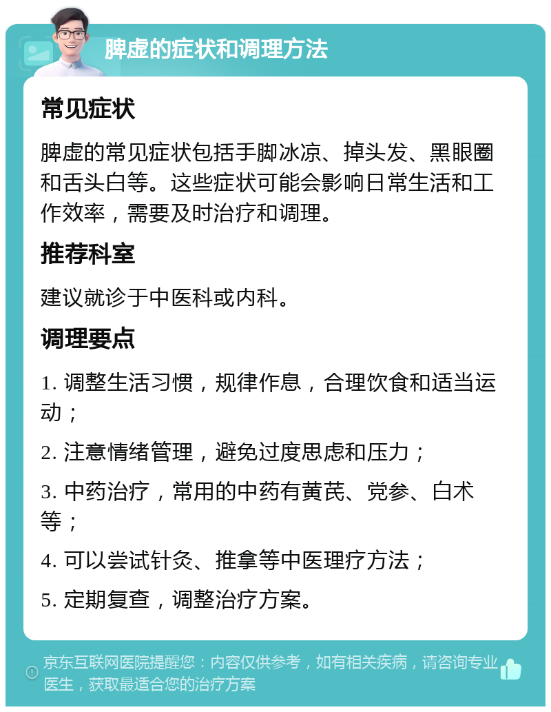 脾虚的症状和调理方法 常见症状 脾虚的常见症状包括手脚冰凉、掉头发、黑眼圈和舌头白等。这些症状可能会影响日常生活和工作效率，需要及时治疗和调理。 推荐科室 建议就诊于中医科或内科。 调理要点 1. 调整生活习惯，规律作息，合理饮食和适当运动； 2. 注意情绪管理，避免过度思虑和压力； 3. 中药治疗，常用的中药有黄芪、党参、白术等； 4. 可以尝试针灸、推拿等中医理疗方法； 5. 定期复查，调整治疗方案。