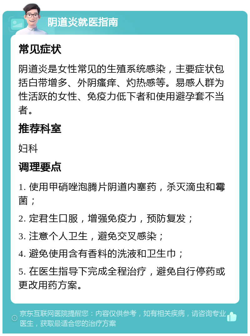 阴道炎就医指南 常见症状 阴道炎是女性常见的生殖系统感染，主要症状包括白带增多、外阴瘙痒、灼热感等。易感人群为性活跃的女性、免疫力低下者和使用避孕套不当者。 推荐科室 妇科 调理要点 1. 使用甲硝唑泡腾片阴道内塞药，杀灭滴虫和霉菌； 2. 定君生口服，增强免疫力，预防复发； 3. 注意个人卫生，避免交叉感染； 4. 避免使用含有香料的洗液和卫生巾； 5. 在医生指导下完成全程治疗，避免自行停药或更改用药方案。