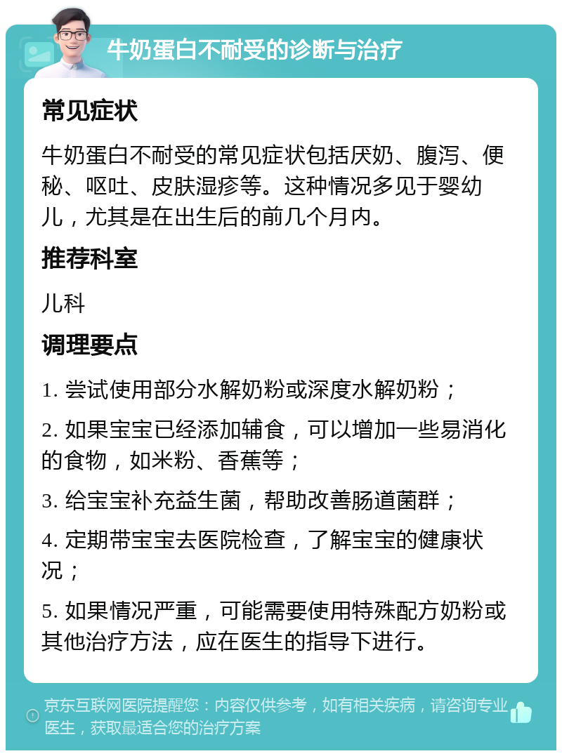 牛奶蛋白不耐受的诊断与治疗 常见症状 牛奶蛋白不耐受的常见症状包括厌奶、腹泻、便秘、呕吐、皮肤湿疹等。这种情况多见于婴幼儿，尤其是在出生后的前几个月内。 推荐科室 儿科 调理要点 1. 尝试使用部分水解奶粉或深度水解奶粉； 2. 如果宝宝已经添加辅食，可以增加一些易消化的食物，如米粉、香蕉等； 3. 给宝宝补充益生菌，帮助改善肠道菌群； 4. 定期带宝宝去医院检查，了解宝宝的健康状况； 5. 如果情况严重，可能需要使用特殊配方奶粉或其他治疗方法，应在医生的指导下进行。