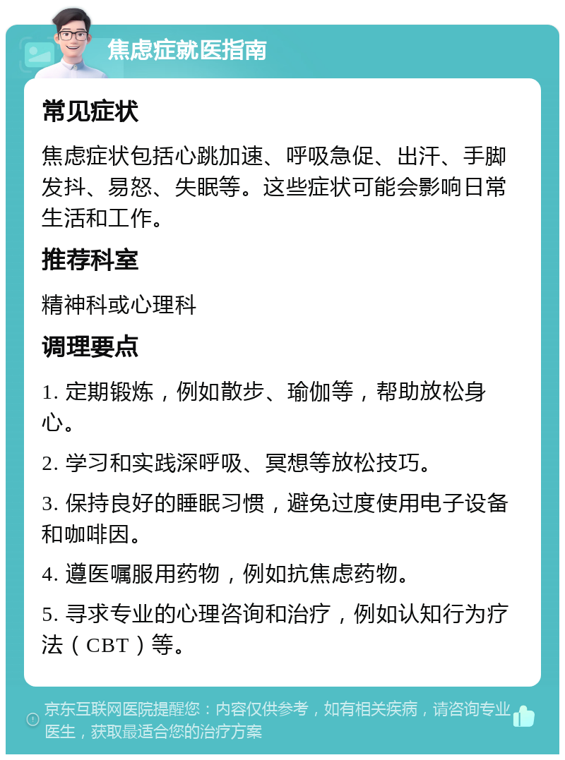 焦虑症就医指南 常见症状 焦虑症状包括心跳加速、呼吸急促、出汗、手脚发抖、易怒、失眠等。这些症状可能会影响日常生活和工作。 推荐科室 精神科或心理科 调理要点 1. 定期锻炼，例如散步、瑜伽等，帮助放松身心。 2. 学习和实践深呼吸、冥想等放松技巧。 3. 保持良好的睡眠习惯，避免过度使用电子设备和咖啡因。 4. 遵医嘱服用药物，例如抗焦虑药物。 5. 寻求专业的心理咨询和治疗，例如认知行为疗法（CBT）等。