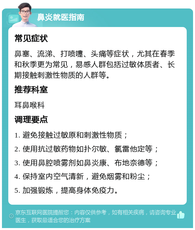 鼻炎就医指南 常见症状 鼻塞、流涕、打喷嚏、头痛等症状，尤其在春季和秋季更为常见，易感人群包括过敏体质者、长期接触刺激性物质的人群等。 推荐科室 耳鼻喉科 调理要点 1. 避免接触过敏原和刺激性物质； 2. 使用抗过敏药物如扑尔敏、氯雷他定等； 3. 使用鼻腔喷雾剂如鼻炎康、布地奈德等； 4. 保持室内空气清新，避免烟雾和粉尘； 5. 加强锻炼，提高身体免疫力。