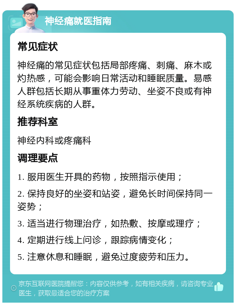 神经痛就医指南 常见症状 神经痛的常见症状包括局部疼痛、刺痛、麻木或灼热感，可能会影响日常活动和睡眠质量。易感人群包括长期从事重体力劳动、坐姿不良或有神经系统疾病的人群。 推荐科室 神经内科或疼痛科 调理要点 1. 服用医生开具的药物，按照指示使用； 2. 保持良好的坐姿和站姿，避免长时间保持同一姿势； 3. 适当进行物理治疗，如热敷、按摩或理疗； 4. 定期进行线上问诊，跟踪病情变化； 5. 注意休息和睡眠，避免过度疲劳和压力。