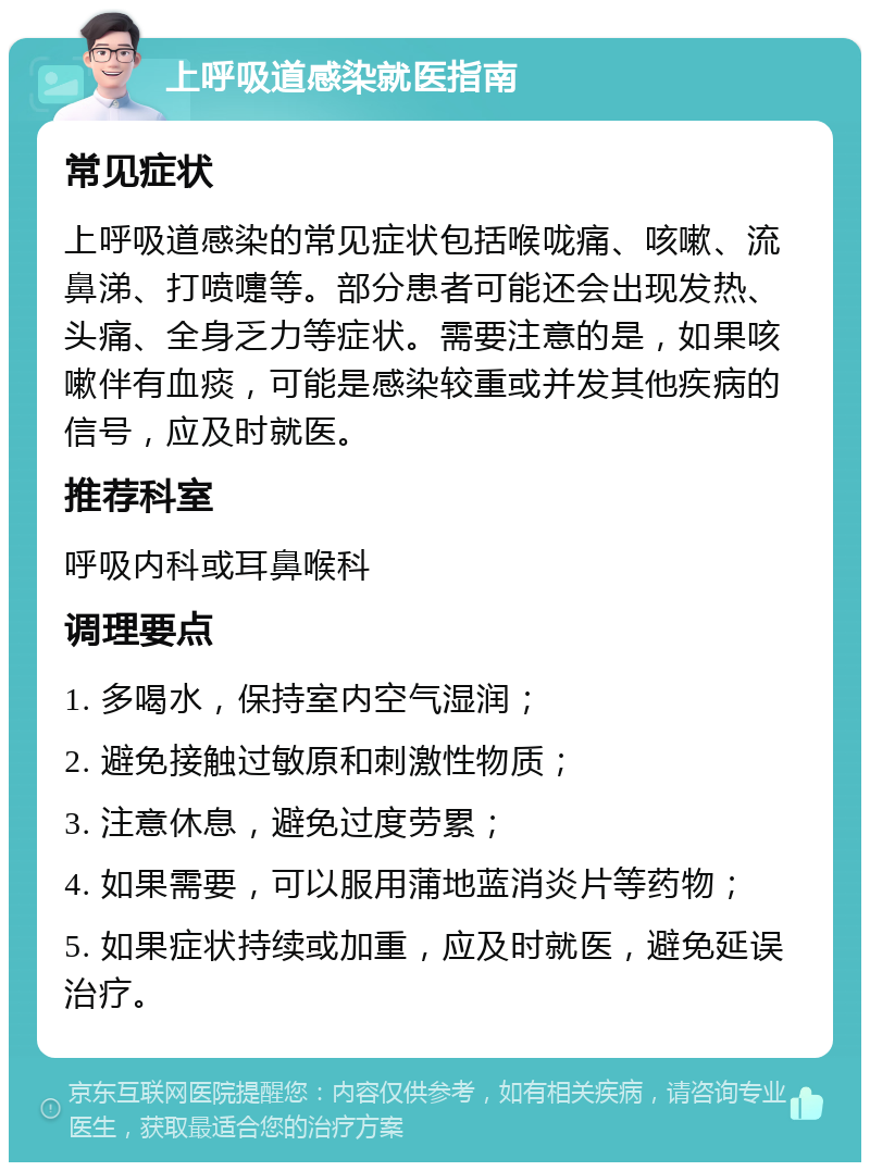 上呼吸道感染就医指南 常见症状 上呼吸道感染的常见症状包括喉咙痛、咳嗽、流鼻涕、打喷嚏等。部分患者可能还会出现发热、头痛、全身乏力等症状。需要注意的是，如果咳嗽伴有血痰，可能是感染较重或并发其他疾病的信号，应及时就医。 推荐科室 呼吸内科或耳鼻喉科 调理要点 1. 多喝水，保持室内空气湿润； 2. 避免接触过敏原和刺激性物质； 3. 注意休息，避免过度劳累； 4. 如果需要，可以服用蒲地蓝消炎片等药物； 5. 如果症状持续或加重，应及时就医，避免延误治疗。