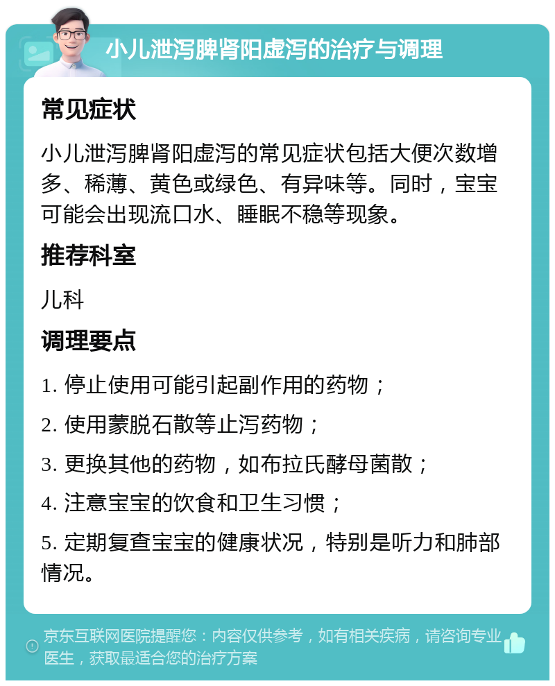 小儿泄泻脾肾阳虚泻的治疗与调理 常见症状 小儿泄泻脾肾阳虚泻的常见症状包括大便次数增多、稀薄、黄色或绿色、有异味等。同时，宝宝可能会出现流口水、睡眠不稳等现象。 推荐科室 儿科 调理要点 1. 停止使用可能引起副作用的药物； 2. 使用蒙脱石散等止泻药物； 3. 更换其他的药物，如布拉氏酵母菌散； 4. 注意宝宝的饮食和卫生习惯； 5. 定期复查宝宝的健康状况，特别是听力和肺部情况。