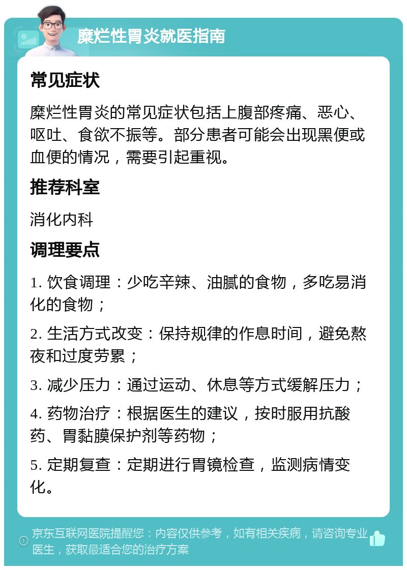 糜烂性胃炎就医指南 常见症状 糜烂性胃炎的常见症状包括上腹部疼痛、恶心、呕吐、食欲不振等。部分患者可能会出现黑便或血便的情况，需要引起重视。 推荐科室 消化内科 调理要点 1. 饮食调理：少吃辛辣、油腻的食物，多吃易消化的食物； 2. 生活方式改变：保持规律的作息时间，避免熬夜和过度劳累； 3. 减少压力：通过运动、休息等方式缓解压力； 4. 药物治疗：根据医生的建议，按时服用抗酸药、胃黏膜保护剂等药物； 5. 定期复查：定期进行胃镜检查，监测病情变化。