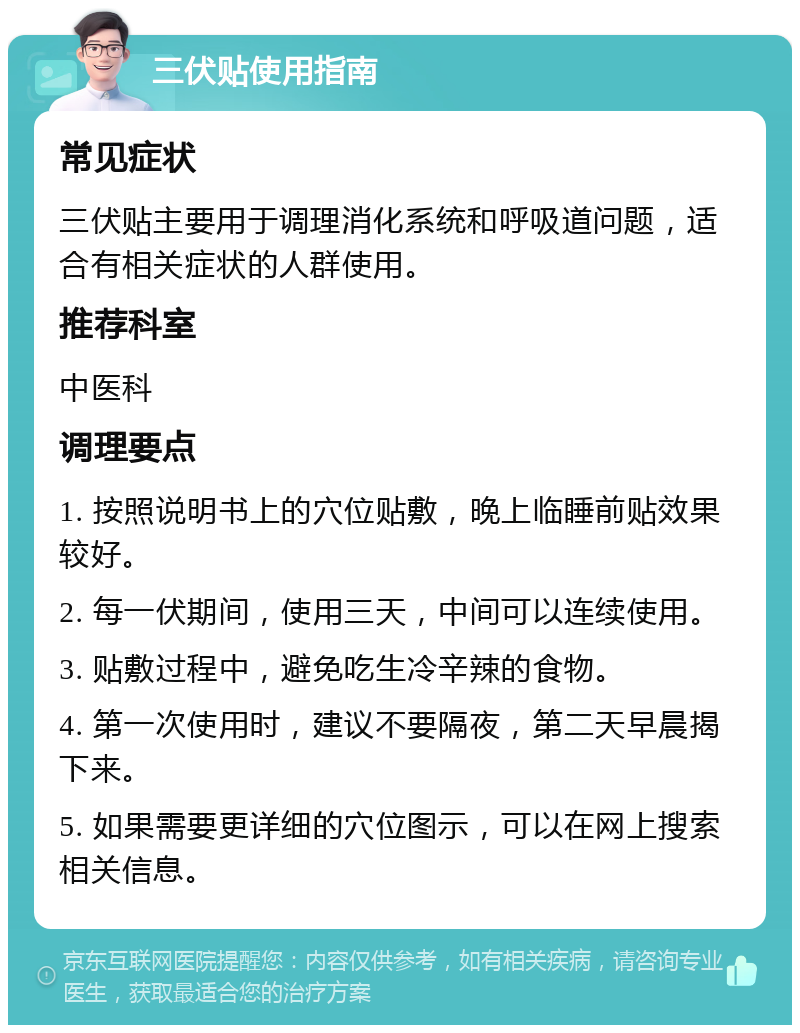 三伏贴使用指南 常见症状 三伏贴主要用于调理消化系统和呼吸道问题，适合有相关症状的人群使用。 推荐科室 中医科 调理要点 1. 按照说明书上的穴位贴敷，晚上临睡前贴效果较好。 2. 每一伏期间，使用三天，中间可以连续使用。 3. 贴敷过程中，避免吃生冷辛辣的食物。 4. 第一次使用时，建议不要隔夜，第二天早晨揭下来。 5. 如果需要更详细的穴位图示，可以在网上搜索相关信息。