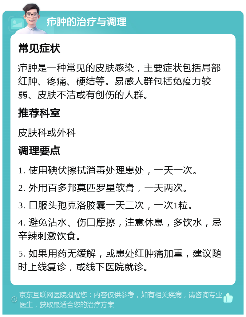 疖肿的治疗与调理 常见症状 疖肿是一种常见的皮肤感染，主要症状包括局部红肿、疼痛、硬结等。易感人群包括免疫力较弱、皮肤不洁或有创伤的人群。 推荐科室 皮肤科或外科 调理要点 1. 使用碘伏擦拭消毒处理患处，一天一次。 2. 外用百多邦莫匹罗星软膏，一天两次。 3. 口服头孢克洛胶囊一天三次，一次1粒。 4. 避免沾水、伤口摩擦，注意休息，多饮水，忌辛辣刺激饮食。 5. 如果用药无缓解，或患处红肿痛加重，建议随时上线复诊，或线下医院就诊。