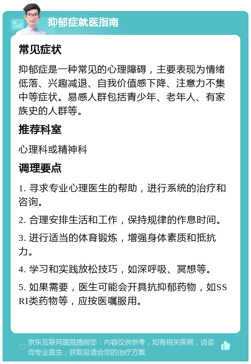 抑郁症就医指南 常见症状 抑郁症是一种常见的心理障碍，主要表现为情绪低落、兴趣减退、自我价值感下降、注意力不集中等症状。易感人群包括青少年、老年人、有家族史的人群等。 推荐科室 心理科或精神科 调理要点 1. 寻求专业心理医生的帮助，进行系统的治疗和咨询。 2. 合理安排生活和工作，保持规律的作息时间。 3. 进行适当的体育锻炼，增强身体素质和抵抗力。 4. 学习和实践放松技巧，如深呼吸、冥想等。 5. 如果需要，医生可能会开具抗抑郁药物，如SSRI类药物等，应按医嘱服用。