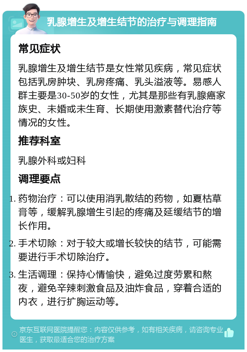 乳腺增生及增生结节的治疗与调理指南 常见症状 乳腺增生及增生结节是女性常见疾病，常见症状包括乳房肿块、乳房疼痛、乳头溢液等。易感人群主要是30-50岁的女性，尤其是那些有乳腺癌家族史、未婚或未生育、长期使用激素替代治疗等情况的女性。 推荐科室 乳腺外科或妇科 调理要点 药物治疗：可以使用消乳散结的药物，如夏枯草膏等，缓解乳腺增生引起的疼痛及延缓结节的增长作用。 手术切除：对于较大或增长较快的结节，可能需要进行手术切除治疗。 生活调理：保持心情愉快，避免过度劳累和熬夜，避免辛辣刺激食品及油炸食品，穿着合适的内衣，进行扩胸运动等。