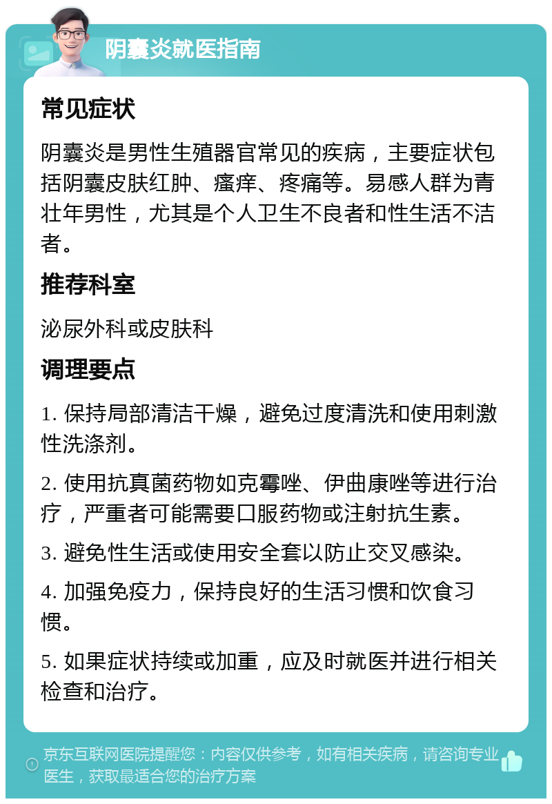 阴囊炎就医指南 常见症状 阴囊炎是男性生殖器官常见的疾病，主要症状包括阴囊皮肤红肿、瘙痒、疼痛等。易感人群为青壮年男性，尤其是个人卫生不良者和性生活不洁者。 推荐科室 泌尿外科或皮肤科 调理要点 1. 保持局部清洁干燥，避免过度清洗和使用刺激性洗涤剂。 2. 使用抗真菌药物如克霉唑、伊曲康唑等进行治疗，严重者可能需要口服药物或注射抗生素。 3. 避免性生活或使用安全套以防止交叉感染。 4. 加强免疫力，保持良好的生活习惯和饮食习惯。 5. 如果症状持续或加重，应及时就医并进行相关检查和治疗。