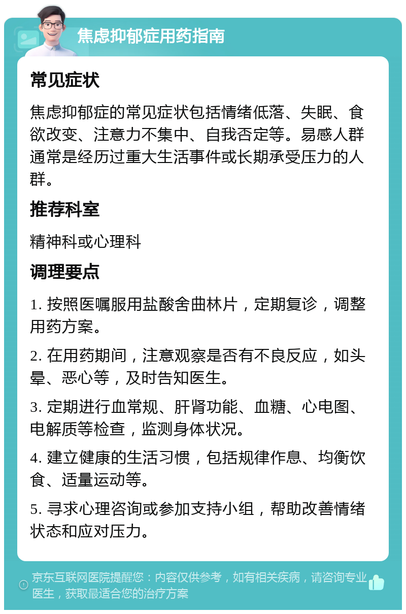 焦虑抑郁症用药指南 常见症状 焦虑抑郁症的常见症状包括情绪低落、失眠、食欲改变、注意力不集中、自我否定等。易感人群通常是经历过重大生活事件或长期承受压力的人群。 推荐科室 精神科或心理科 调理要点 1. 按照医嘱服用盐酸舍曲林片，定期复诊，调整用药方案。 2. 在用药期间，注意观察是否有不良反应，如头晕、恶心等，及时告知医生。 3. 定期进行血常规、肝肾功能、血糖、心电图、电解质等检查，监测身体状况。 4. 建立健康的生活习惯，包括规律作息、均衡饮食、适量运动等。 5. 寻求心理咨询或参加支持小组，帮助改善情绪状态和应对压力。