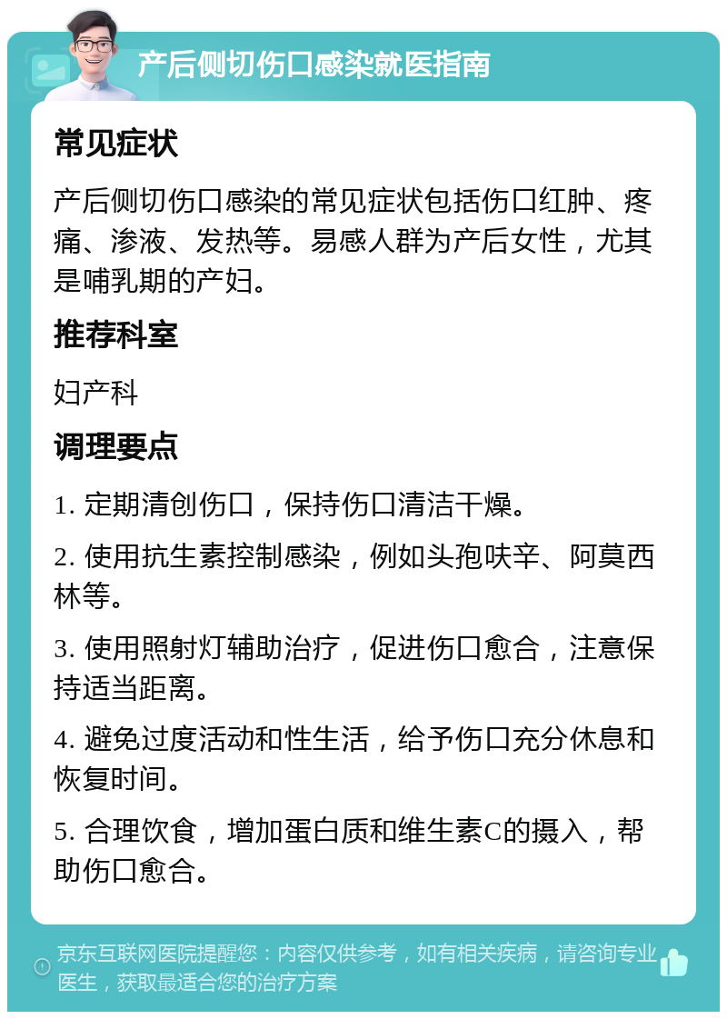 产后侧切伤口感染就医指南 常见症状 产后侧切伤口感染的常见症状包括伤口红肿、疼痛、渗液、发热等。易感人群为产后女性，尤其是哺乳期的产妇。 推荐科室 妇产科 调理要点 1. 定期清创伤口，保持伤口清洁干燥。 2. 使用抗生素控制感染，例如头孢呋辛、阿莫西林等。 3. 使用照射灯辅助治疗，促进伤口愈合，注意保持适当距离。 4. 避免过度活动和性生活，给予伤口充分休息和恢复时间。 5. 合理饮食，增加蛋白质和维生素C的摄入，帮助伤口愈合。