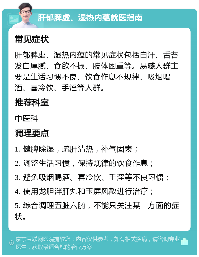 肝郁脾虚、湿热内蕴就医指南 常见症状 肝郁脾虚、湿热内蕴的常见症状包括自汗、舌苔发白厚腻、食欲不振、肢体困重等。易感人群主要是生活习惯不良、饮食作息不规律、吸烟喝酒、喜冷饮、手淫等人群。 推荐科室 中医科 调理要点 1. 健脾除湿，疏肝清热，补气固表； 2. 调整生活习惯，保持规律的饮食作息； 3. 避免吸烟喝酒、喜冷饮、手淫等不良习惯； 4. 使用龙胆泮肝丸和玉屏风散进行治疗； 5. 综合调理五脏六腑，不能只关注某一方面的症状。