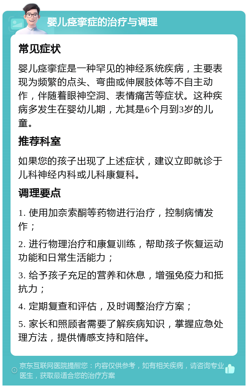 婴儿痉挛症的治疗与调理 常见症状 婴儿痉挛症是一种罕见的神经系统疾病，主要表现为频繁的点头、弯曲或伸展肢体等不自主动作，伴随着眼神空洞、表情痛苦等症状。这种疾病多发生在婴幼儿期，尤其是6个月到3岁的儿童。 推荐科室 如果您的孩子出现了上述症状，建议立即就诊于儿科神经内科或儿科康复科。 调理要点 1. 使用加奈索酮等药物进行治疗，控制病情发作； 2. 进行物理治疗和康复训练，帮助孩子恢复运动功能和日常生活能力； 3. 给予孩子充足的营养和休息，增强免疫力和抵抗力； 4. 定期复查和评估，及时调整治疗方案； 5. 家长和照顾者需要了解疾病知识，掌握应急处理方法，提供情感支持和陪伴。