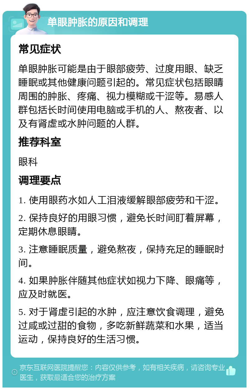 单眼肿胀的原因和调理 常见症状 单眼肿胀可能是由于眼部疲劳、过度用眼、缺乏睡眠或其他健康问题引起的。常见症状包括眼睛周围的肿胀、疼痛、视力模糊或干涩等。易感人群包括长时间使用电脑或手机的人、熬夜者、以及有肾虚或水肿问题的人群。 推荐科室 眼科 调理要点 1. 使用眼药水如人工泪液缓解眼部疲劳和干涩。 2. 保持良好的用眼习惯，避免长时间盯着屏幕，定期休息眼睛。 3. 注意睡眠质量，避免熬夜，保持充足的睡眠时间。 4. 如果肿胀伴随其他症状如视力下降、眼痛等，应及时就医。 5. 对于肾虚引起的水肿，应注意饮食调理，避免过咸或过甜的食物，多吃新鲜蔬菜和水果，适当运动，保持良好的生活习惯。