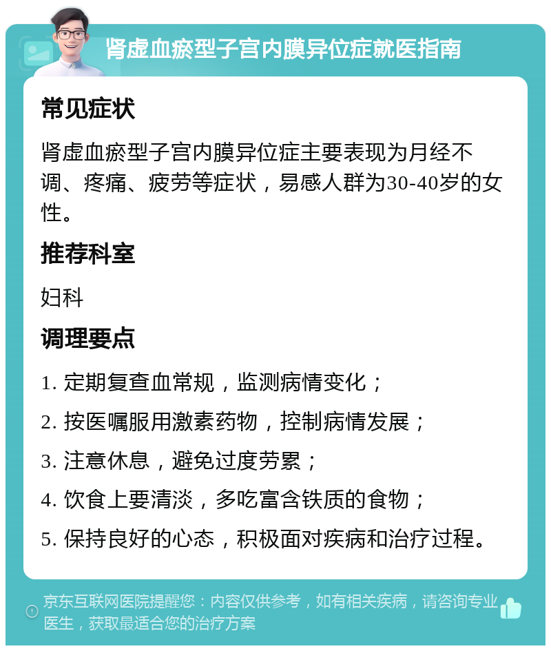 肾虚血瘀型子宫内膜异位症就医指南 常见症状 肾虚血瘀型子宫内膜异位症主要表现为月经不调、疼痛、疲劳等症状，易感人群为30-40岁的女性。 推荐科室 妇科 调理要点 1. 定期复查血常规，监测病情变化； 2. 按医嘱服用激素药物，控制病情发展； 3. 注意休息，避免过度劳累； 4. 饮食上要清淡，多吃富含铁质的食物； 5. 保持良好的心态，积极面对疾病和治疗过程。