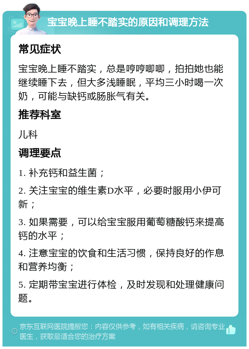 宝宝晚上睡不踏实的原因和调理方法 常见症状 宝宝晚上睡不踏实，总是哼哼唧唧，拍拍她也能继续睡下去，但大多浅睡眠，平均三小时喝一次奶，可能与缺钙或肠胀气有关。 推荐科室 儿科 调理要点 1. 补充钙和益生菌； 2. 关注宝宝的维生素D水平，必要时服用小伊可新； 3. 如果需要，可以给宝宝服用葡萄糖酸钙来提高钙的水平； 4. 注意宝宝的饮食和生活习惯，保持良好的作息和营养均衡； 5. 定期带宝宝进行体检，及时发现和处理健康问题。