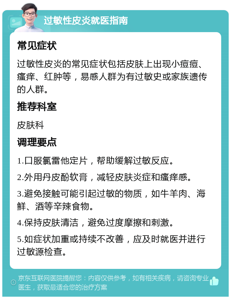 过敏性皮炎就医指南 常见症状 过敏性皮炎的常见症状包括皮肤上出现小痘痘、瘙痒、红肿等，易感人群为有过敏史或家族遗传的人群。 推荐科室 皮肤科 调理要点 1.口服氯雷他定片，帮助缓解过敏反应。 2.外用丹皮酚软膏，减轻皮肤炎症和瘙痒感。 3.避免接触可能引起过敏的物质，如牛羊肉、海鲜、酒等辛辣食物。 4.保持皮肤清洁，避免过度摩擦和刺激。 5.如症状加重或持续不改善，应及时就医并进行过敏源检查。