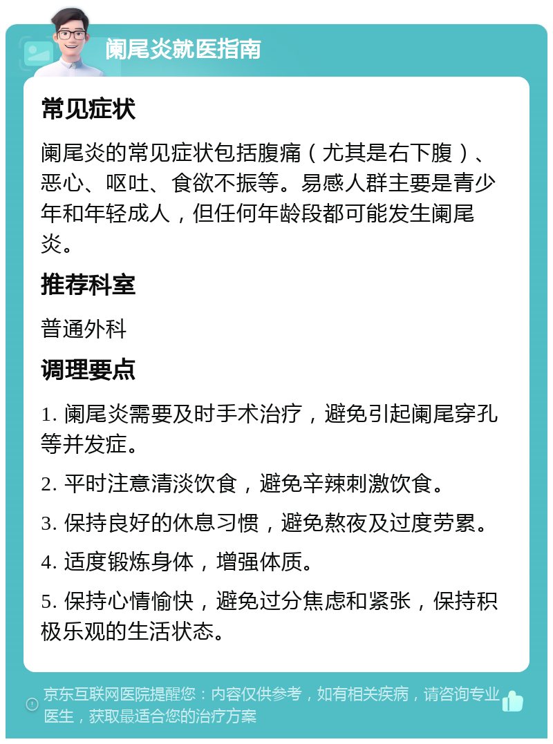 阑尾炎就医指南 常见症状 阑尾炎的常见症状包括腹痛（尤其是右下腹）、恶心、呕吐、食欲不振等。易感人群主要是青少年和年轻成人，但任何年龄段都可能发生阑尾炎。 推荐科室 普通外科 调理要点 1. 阑尾炎需要及时手术治疗，避免引起阑尾穿孔等并发症。 2. 平时注意清淡饮食，避免辛辣刺激饮食。 3. 保持良好的休息习惯，避免熬夜及过度劳累。 4. 适度锻炼身体，增强体质。 5. 保持心情愉快，避免过分焦虑和紧张，保持积极乐观的生活状态。