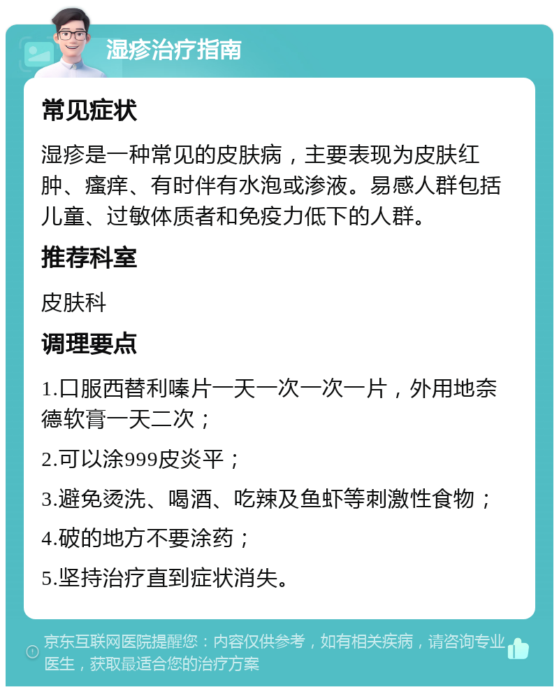 湿疹治疗指南 常见症状 湿疹是一种常见的皮肤病，主要表现为皮肤红肿、瘙痒、有时伴有水泡或渗液。易感人群包括儿童、过敏体质者和免疫力低下的人群。 推荐科室 皮肤科 调理要点 1.口服西替利嗪片一天一次一次一片，外用地奈德软膏一天二次； 2.可以涂999皮炎平； 3.避免烫洗、喝酒、吃辣及鱼虾等刺激性食物； 4.破的地方不要涂药； 5.坚持治疗直到症状消失。