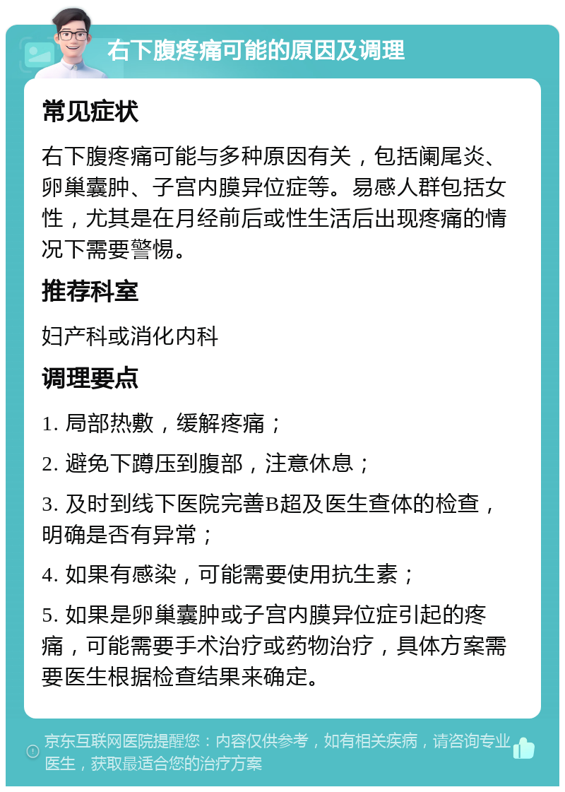 右下腹疼痛可能的原因及调理 常见症状 右下腹疼痛可能与多种原因有关，包括阑尾炎、卵巢囊肿、子宫内膜异位症等。易感人群包括女性，尤其是在月经前后或性生活后出现疼痛的情况下需要警惕。 推荐科室 妇产科或消化内科 调理要点 1. 局部热敷，缓解疼痛； 2. 避免下蹲压到腹部，注意休息； 3. 及时到线下医院完善B超及医生查体的检查，明确是否有异常； 4. 如果有感染，可能需要使用抗生素； 5. 如果是卵巢囊肿或子宫内膜异位症引起的疼痛，可能需要手术治疗或药物治疗，具体方案需要医生根据检查结果来确定。