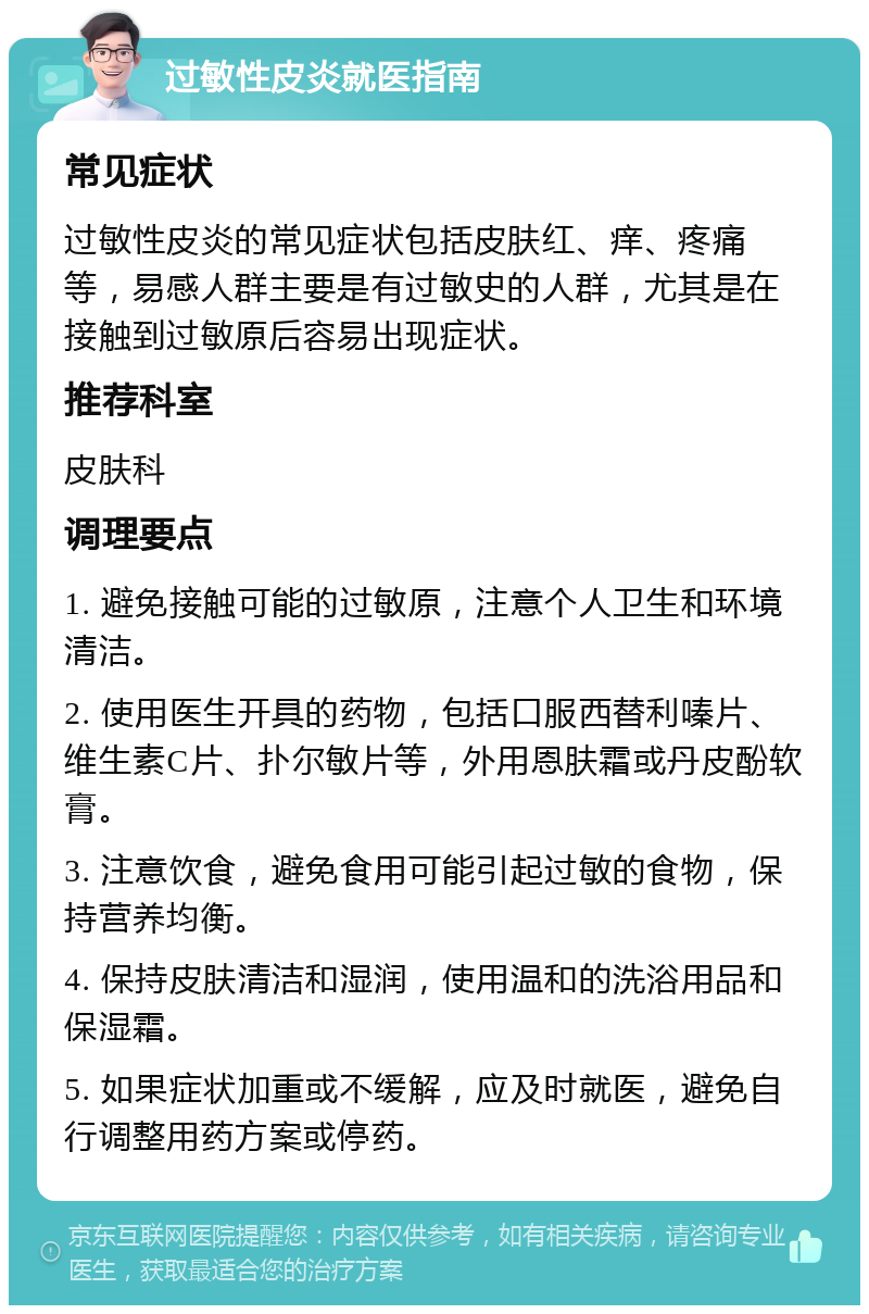 过敏性皮炎就医指南 常见症状 过敏性皮炎的常见症状包括皮肤红、痒、疼痛等，易感人群主要是有过敏史的人群，尤其是在接触到过敏原后容易出现症状。 推荐科室 皮肤科 调理要点 1. 避免接触可能的过敏原，注意个人卫生和环境清洁。 2. 使用医生开具的药物，包括口服西替利嗪片、维生素C片、扑尔敏片等，外用恩肤霜或丹皮酚软膏。 3. 注意饮食，避免食用可能引起过敏的食物，保持营养均衡。 4. 保持皮肤清洁和湿润，使用温和的洗浴用品和保湿霜。 5. 如果症状加重或不缓解，应及时就医，避免自行调整用药方案或停药。