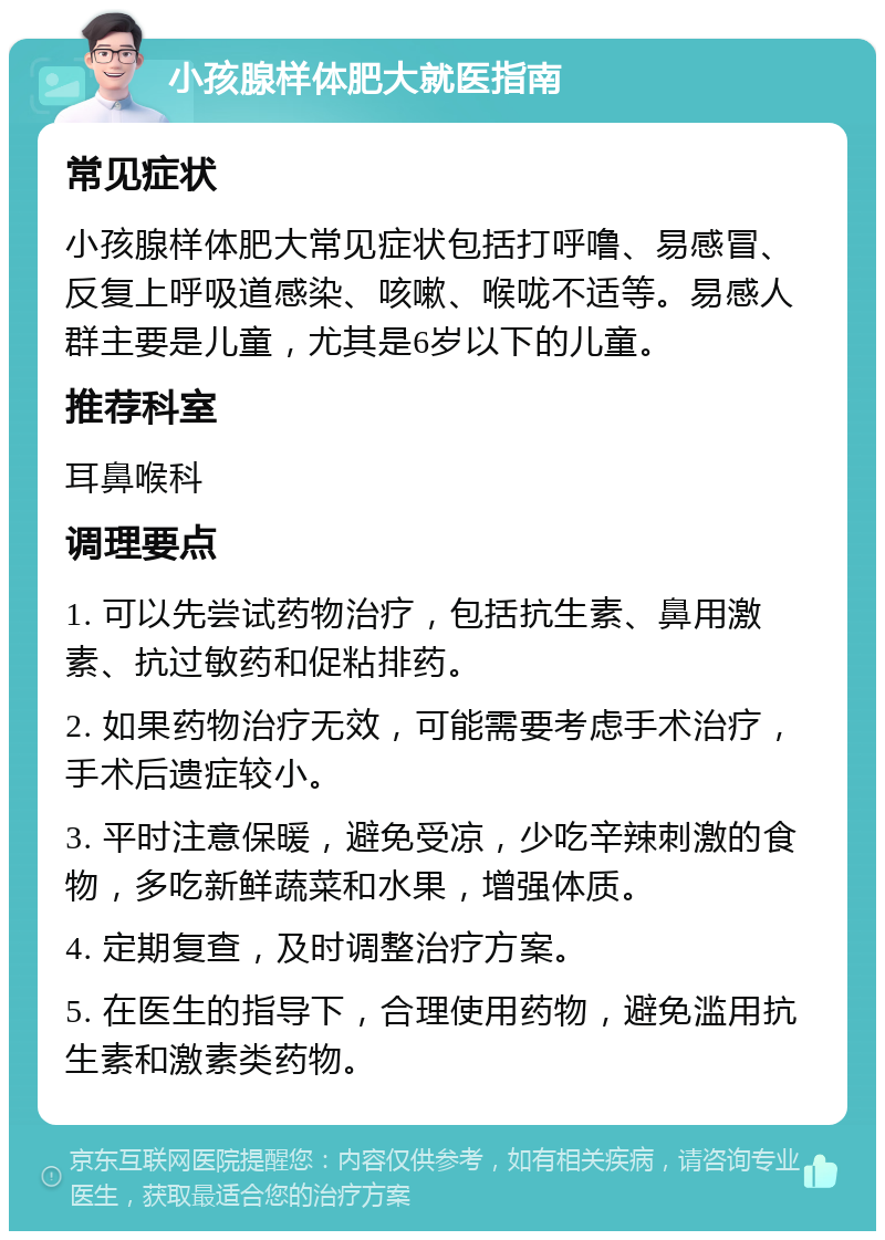 小孩腺样体肥大就医指南 常见症状 小孩腺样体肥大常见症状包括打呼噜、易感冒、反复上呼吸道感染、咳嗽、喉咙不适等。易感人群主要是儿童，尤其是6岁以下的儿童。 推荐科室 耳鼻喉科 调理要点 1. 可以先尝试药物治疗，包括抗生素、鼻用激素、抗过敏药和促粘排药。 2. 如果药物治疗无效，可能需要考虑手术治疗，手术后遗症较小。 3. 平时注意保暖，避免受凉，少吃辛辣刺激的食物，多吃新鲜蔬菜和水果，增强体质。 4. 定期复查，及时调整治疗方案。 5. 在医生的指导下，合理使用药物，避免滥用抗生素和激素类药物。