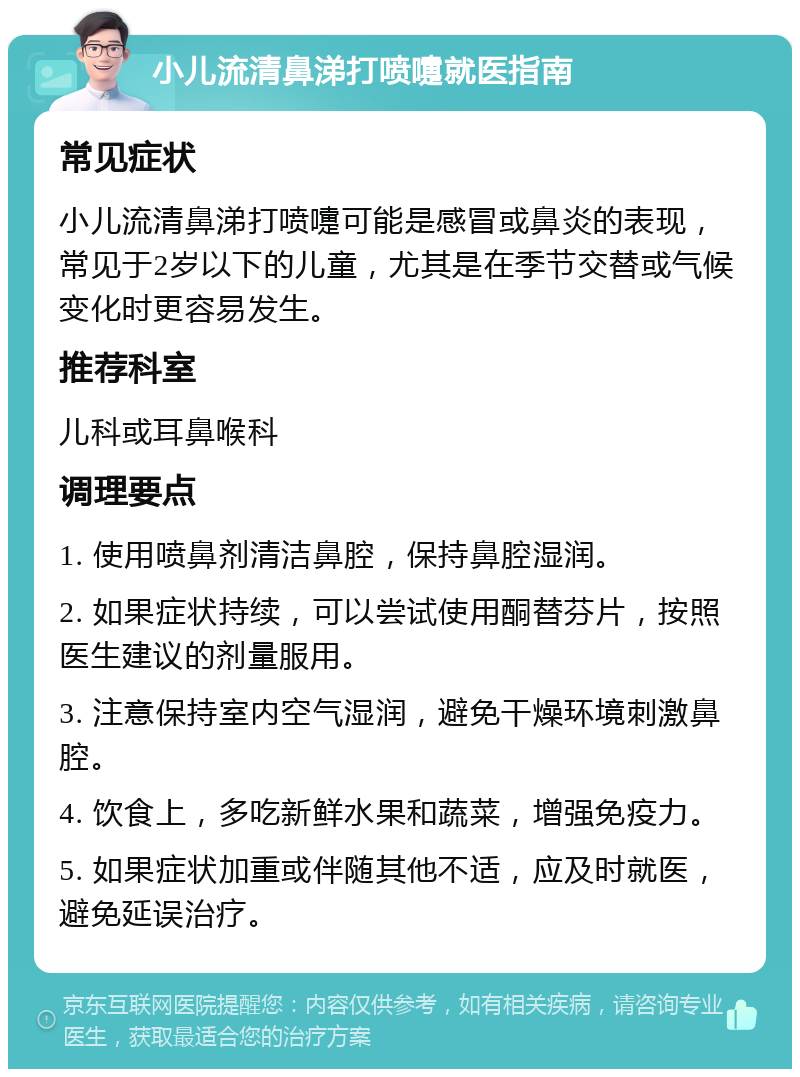 小儿流清鼻涕打喷嚏就医指南 常见症状 小儿流清鼻涕打喷嚏可能是感冒或鼻炎的表现，常见于2岁以下的儿童，尤其是在季节交替或气候变化时更容易发生。 推荐科室 儿科或耳鼻喉科 调理要点 1. 使用喷鼻剂清洁鼻腔，保持鼻腔湿润。 2. 如果症状持续，可以尝试使用酮替芬片，按照医生建议的剂量服用。 3. 注意保持室内空气湿润，避免干燥环境刺激鼻腔。 4. 饮食上，多吃新鲜水果和蔬菜，增强免疫力。 5. 如果症状加重或伴随其他不适，应及时就医，避免延误治疗。