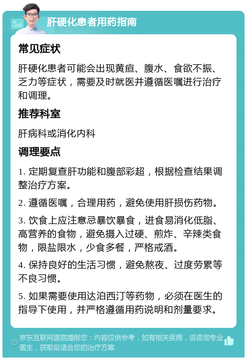 肝硬化患者用药指南 常见症状 肝硬化患者可能会出现黄疸、腹水、食欲不振、乏力等症状，需要及时就医并遵循医嘱进行治疗和调理。 推荐科室 肝病科或消化内科 调理要点 1. 定期复查肝功能和腹部彩超，根据检查结果调整治疗方案。 2. 遵循医嘱，合理用药，避免使用肝损伤药物。 3. 饮食上应注意忌暴饮暴食，进食易消化低脂、高营养的食物，避免摄入过硬、煎炸、辛辣类食物，限盐限水，少食多餐，严格戒酒。 4. 保持良好的生活习惯，避免熬夜、过度劳累等不良习惯。 5. 如果需要使用达泊西汀等药物，必须在医生的指导下使用，并严格遵循用药说明和剂量要求。