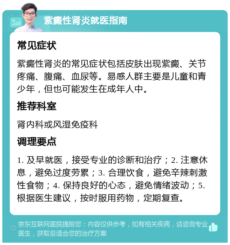 紫癜性肾炎就医指南 常见症状 紫癜性肾炎的常见症状包括皮肤出现紫癜、关节疼痛、腹痛、血尿等。易感人群主要是儿童和青少年，但也可能发生在成年人中。 推荐科室 肾内科或风湿免疫科 调理要点 1. 及早就医，接受专业的诊断和治疗；2. 注意休息，避免过度劳累；3. 合理饮食，避免辛辣刺激性食物；4. 保持良好的心态，避免情绪波动；5. 根据医生建议，按时服用药物，定期复查。