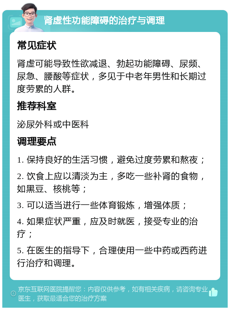 肾虚性功能障碍的治疗与调理 常见症状 肾虚可能导致性欲减退、勃起功能障碍、尿频、尿急、腰酸等症状，多见于中老年男性和长期过度劳累的人群。 推荐科室 泌尿外科或中医科 调理要点 1. 保持良好的生活习惯，避免过度劳累和熬夜； 2. 饮食上应以清淡为主，多吃一些补肾的食物，如黑豆、核桃等； 3. 可以适当进行一些体育锻炼，增强体质； 4. 如果症状严重，应及时就医，接受专业的治疗； 5. 在医生的指导下，合理使用一些中药或西药进行治疗和调理。