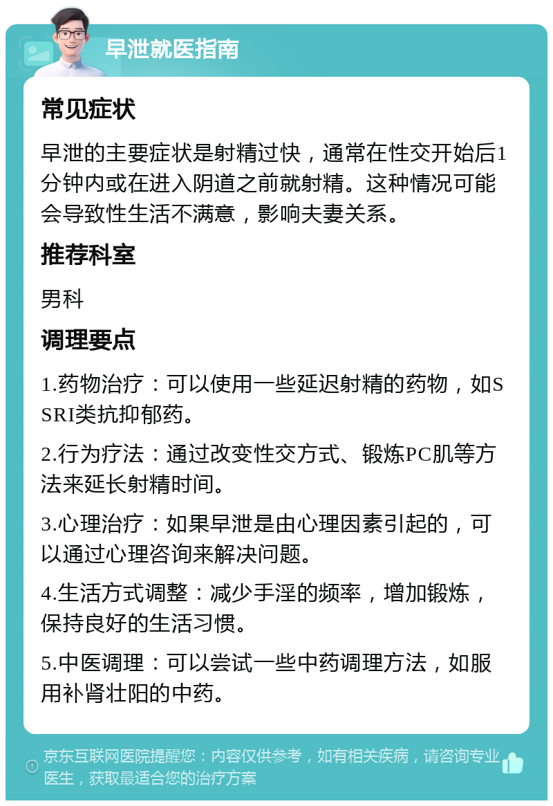 早泄就医指南 常见症状 早泄的主要症状是射精过快，通常在性交开始后1分钟内或在进入阴道之前就射精。这种情况可能会导致性生活不满意，影响夫妻关系。 推荐科室 男科 调理要点 1.药物治疗：可以使用一些延迟射精的药物，如SSRI类抗抑郁药。 2.行为疗法：通过改变性交方式、锻炼PC肌等方法来延长射精时间。 3.心理治疗：如果早泄是由心理因素引起的，可以通过心理咨询来解决问题。 4.生活方式调整：减少手淫的频率，增加锻炼，保持良好的生活习惯。 5.中医调理：可以尝试一些中药调理方法，如服用补肾壮阳的中药。